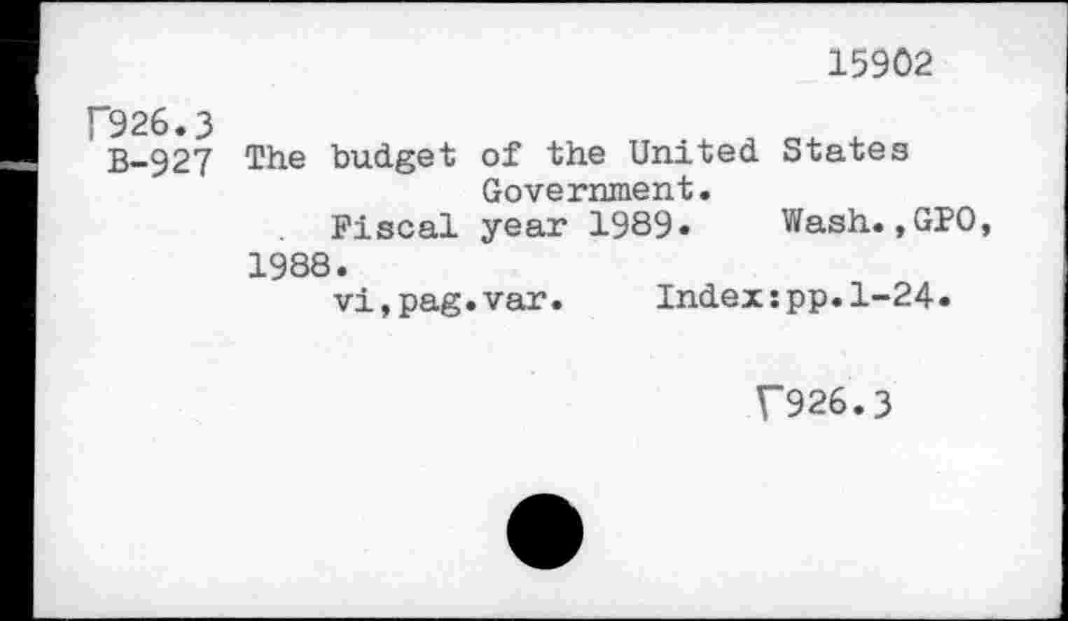 ﻿15902
’926.3
B-927 The budget of the United States Government.
Fiscal year 1989« Wash.,GPO,
1988.
vi,pag.var.	Index:pp.1-24.
V926.3